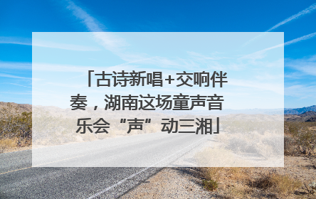 古诗新唱+交响伴奏，湖南这场童声音乐会“声”动三湘